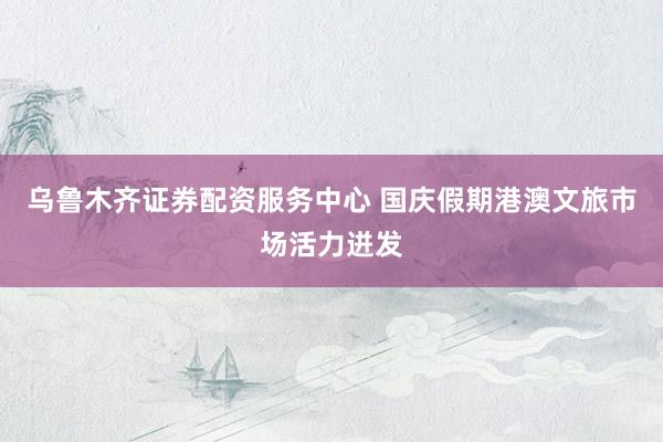 乌鲁木齐证券配资服务中心 国庆假期港澳文旅市场活力迸发