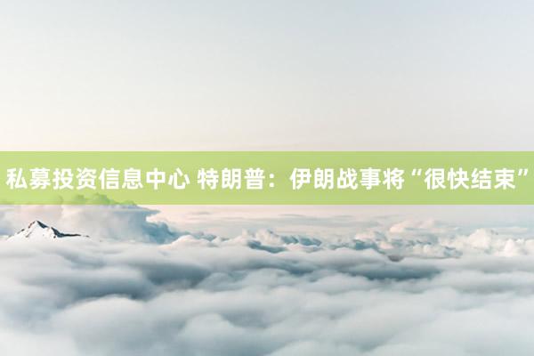私募投资信息中心 特朗普：伊朗战事将“很快结束”